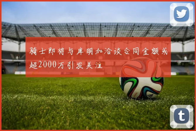 骑士即将与库明加洽谈合同金额或超2000万引发关注