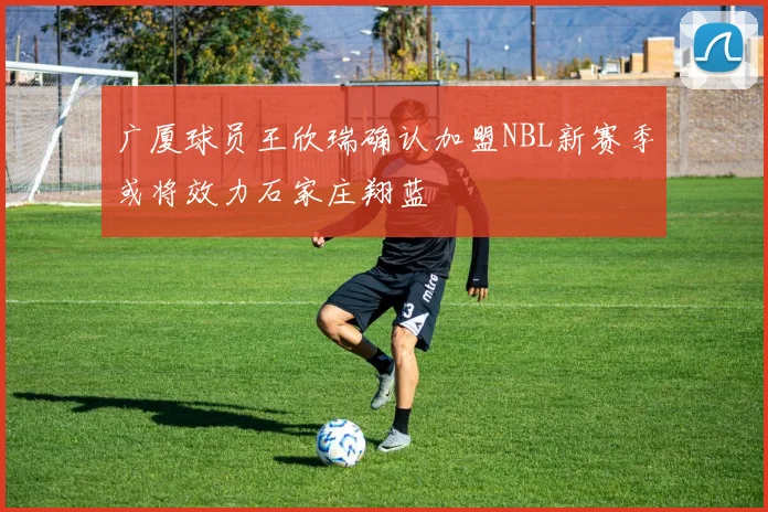 广厦球员王欣瑞确认加盟NBL新赛季或将效力石家庄翔蓝